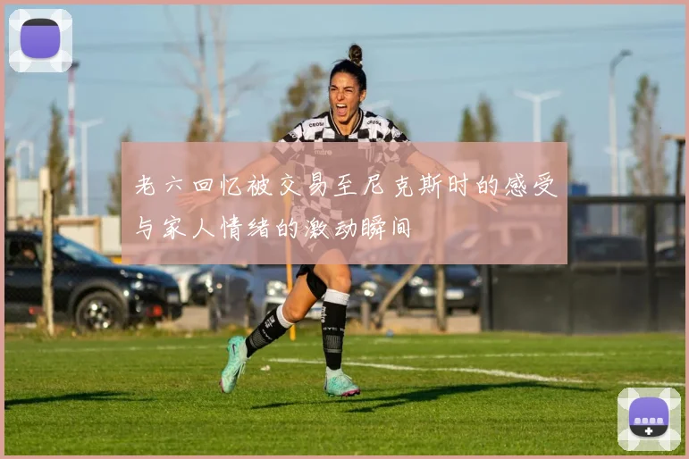 老六回忆被交易至尼克斯时的感受与家人情绪的激动瞬间