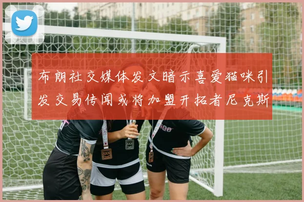 布朗社交媒体发文暗示喜爱猫咪引发交易传闻或将加盟开拓者尼克斯雷霆湖人