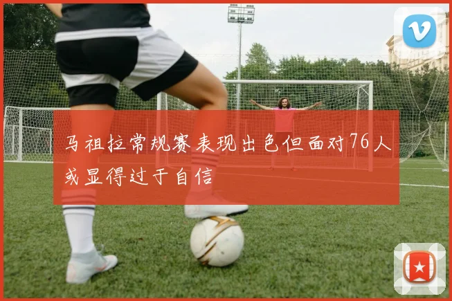 马祖拉常规赛表现出色但面对76人或显得过于自信