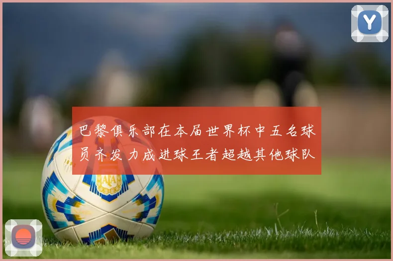 巴黎俱乐部在本届世界杯中五名球员齐发力成进球王者超越其他球队
