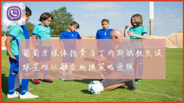葡萄牙媒体指责马丁内斯执教失误球星难以融合轮换策略受限