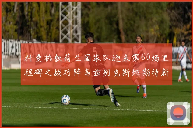 科曼执教荷兰国家队迎来第60场里程碑之战对阵乌兹别克斯坦期待新突破
