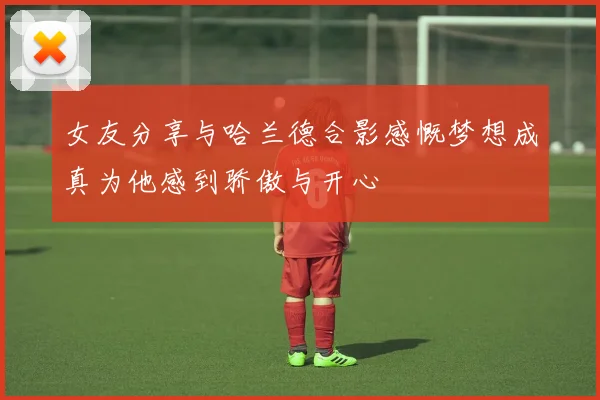 女友分享与哈兰德合影感慨梦想成真为他感到骄傲与开心